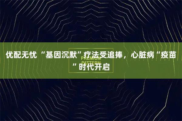 优配无忧 “基因沉默”疗法受追捧，心脏病“疫苗”时代开启