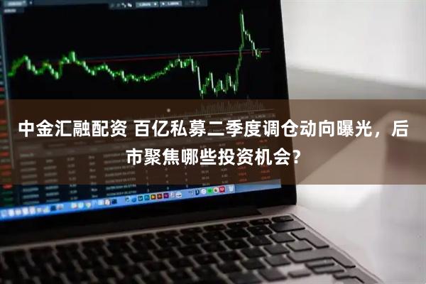 中金汇融配资 百亿私募二季度调仓动向曝光，后市聚焦哪些投资机会？