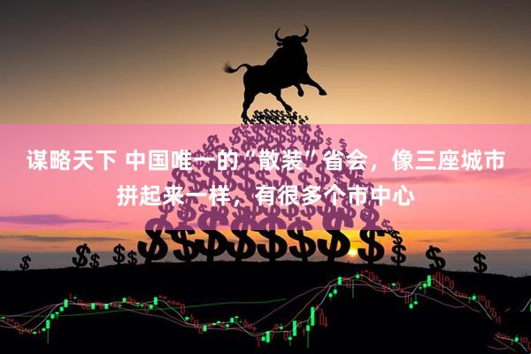 谋略天下 中国唯一的“散装”省会，像三座城市拼起来一样，有很多个市中心