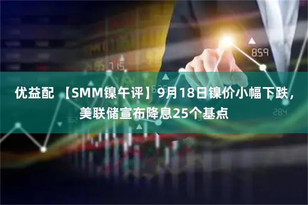 优益配 【SMM镍午评】9月18日镍价小幅下跌，美联储宣布降息25个基点