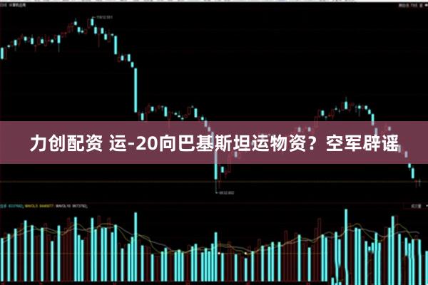 力创配资 运-20向巴基斯坦运物资？空军辟谣