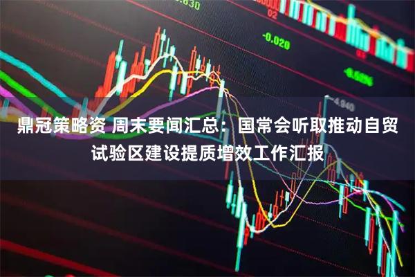鼎冠策略资 周末要闻汇总：国常会听取推动自贸试验区建设提质增效工作汇报