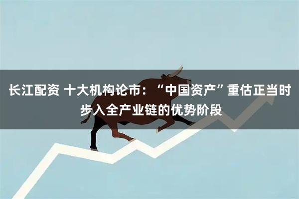 长江配资 十大机构论市：“中国资产”重估正当时 步入全产业链的优势阶段