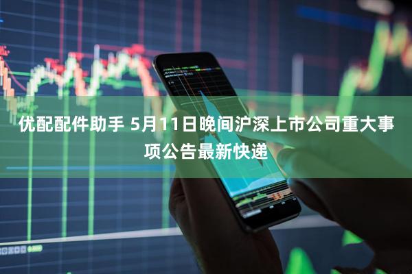 优配配件助手 5月11日晚间沪深上市公司重大事项公告最新快递