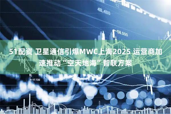 51配资 卫星通信引爆MWC上海2025 运营商加速推动“空天地海”智联方案