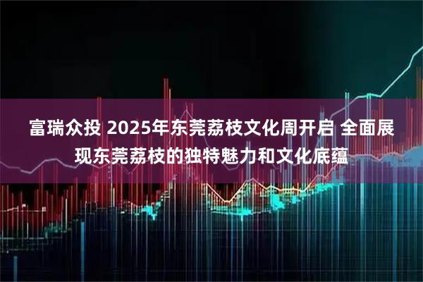 富瑞众投 2025年东莞荔枝文化周开启 全面展现东莞荔枝的独特魅力和文化底蕴