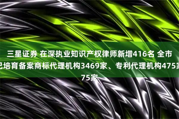 三星证券 在深执业知识产权律师新增416名 全市已培育备案商标代理机构3469家、专利代理机构475家