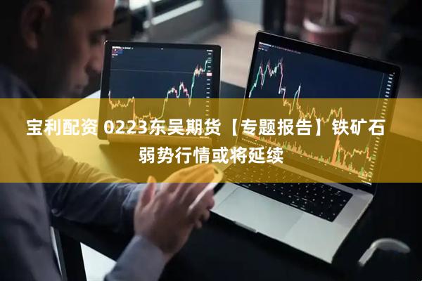 宝利配资 0223东吴期货【专题报告】铁矿石  弱势行情或将延续