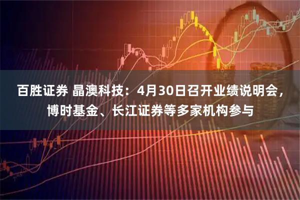 百胜证券 晶澳科技：4月30日召开业绩说明会，博时基金、长江证券等多家机构参与