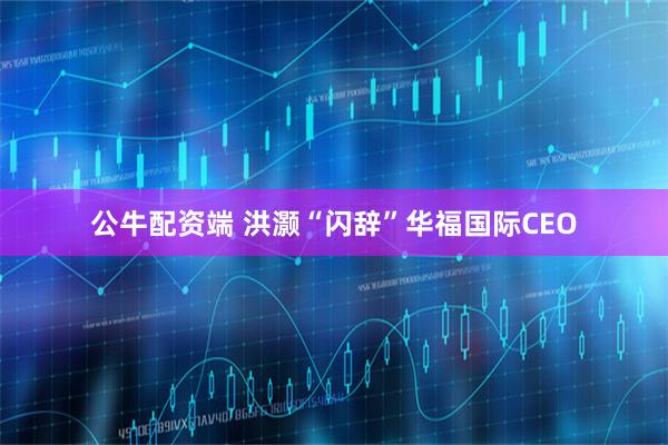 公牛配资端 洪灏“闪辞”华福国际CEO