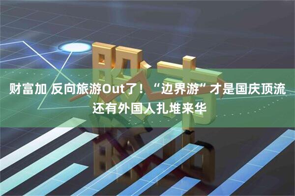 财富加 反向旅游Out了！“边界游”才是国庆顶流 还有外国人扎堆来华