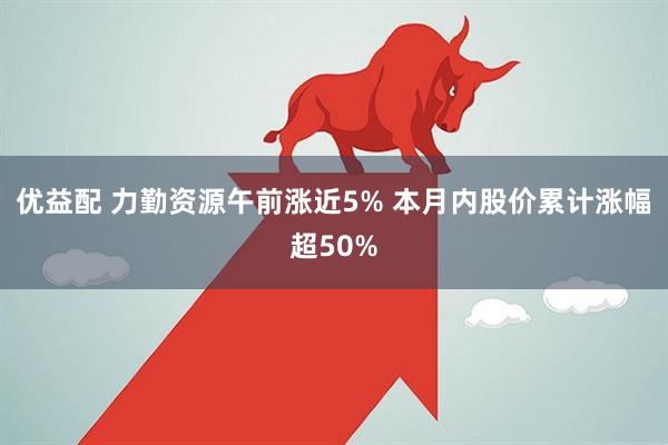 优益配 力勤资源午前涨近5% 本月内股价累计涨幅超50%