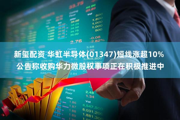 新玺配资 华虹半导体(01347)短线涨超10% 公告称收购华力微股权事项正在积极推进中