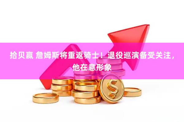 拾贝赢 詹姆斯将重返骑士！退役巡演备受关注，他在意形象