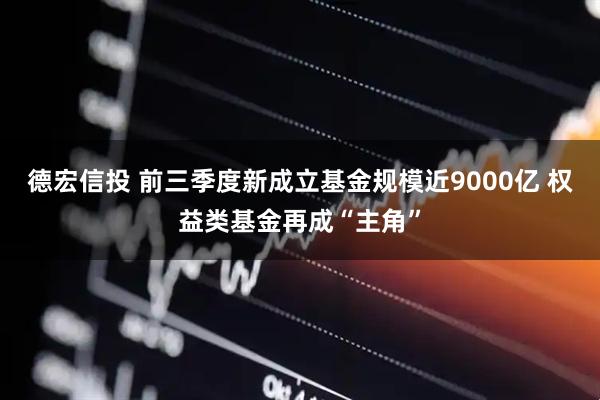 德宏信投 前三季度新成立基金规模近9000亿 权益类基金再成“主角”