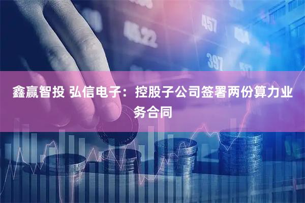 鑫赢智投 弘信电子：控股子公司签署两份算力业务合同