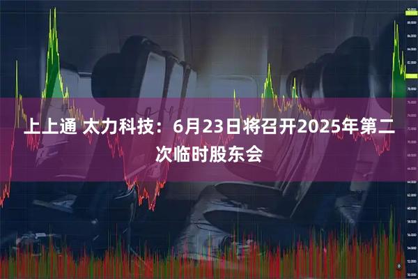 上上通 太力科技：6月23日将召开2025年第二次临时股东会