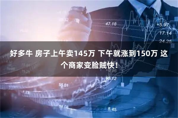 好多牛 房子上午卖145万 下午就涨到150万 这个商家变脸贼快！