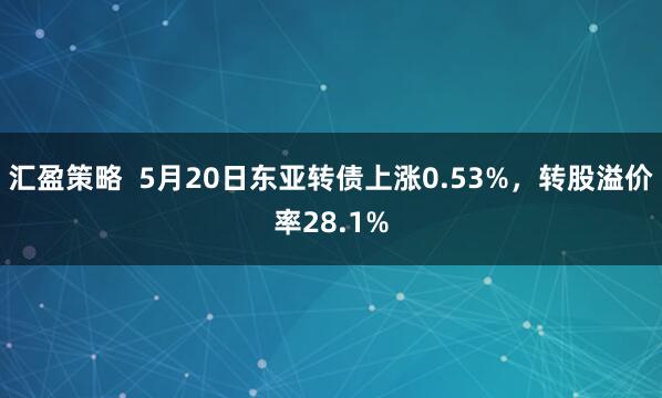 汇盈策略  5月20日东亚转债上涨0.53%，转股溢价率28.1%