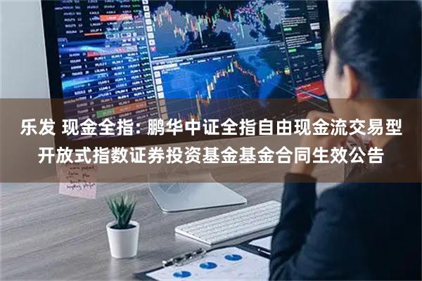 乐发 现金全指: 鹏华中证全指自由现金流交易型开放式指数证券投资基金基金合同生效公告