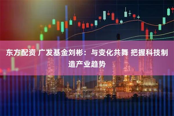 东方配资 广发基金刘彬:与变化共舞 把握科技制造产业趋势