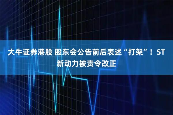 大牛证券港股 股东会公告前后表述“打架”！ST新动力被责令改正