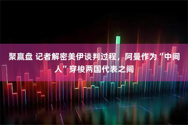 聚赢盘 记者解密美伊谈判过程，阿曼作为“中间人”穿梭两国代表之间