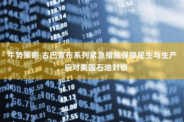 牛势策略 古巴宣布系列紧急措施保障民生与生产，应对美国石油封锁