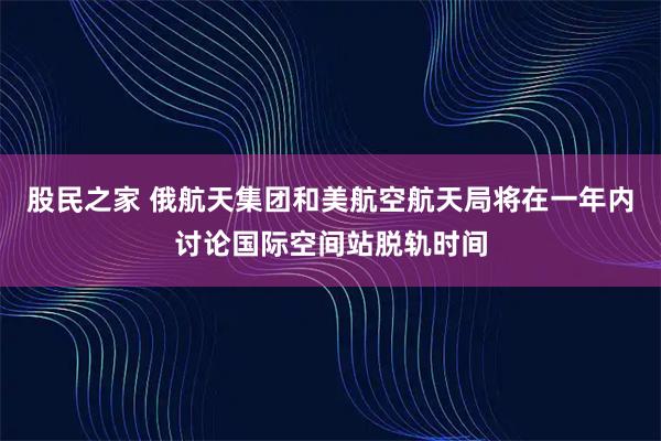 股民之家 俄航天集团和美航空航天局将在一年内讨论国际空间站脱轨时间