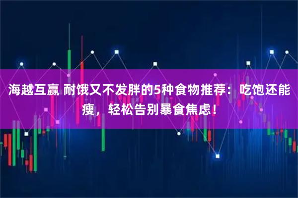 海越互赢 耐饿又不发胖的5种食物推荐：吃饱还能瘦，轻松告别暴食焦虑！