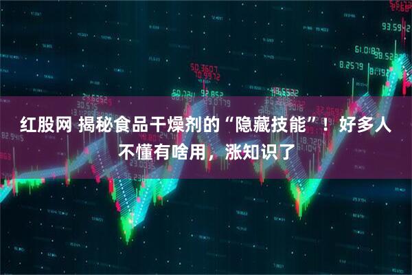 红股网 揭秘食品干燥剂的“隐藏技能”！好多人不懂有啥用，涨知识了