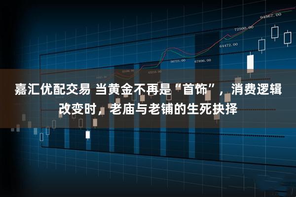 嘉汇优配交易 当黄金不再是“首饰”，消费逻辑改变时，老庙与老铺的生死抉择