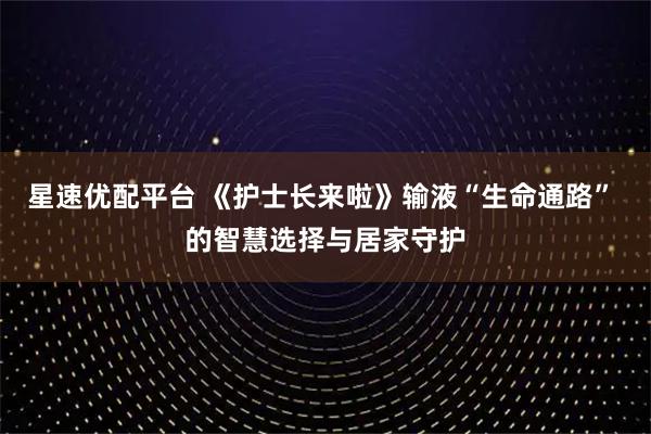 星速优配平台 《护士长来啦》输液“生命通路” 的智慧选择与居家守护