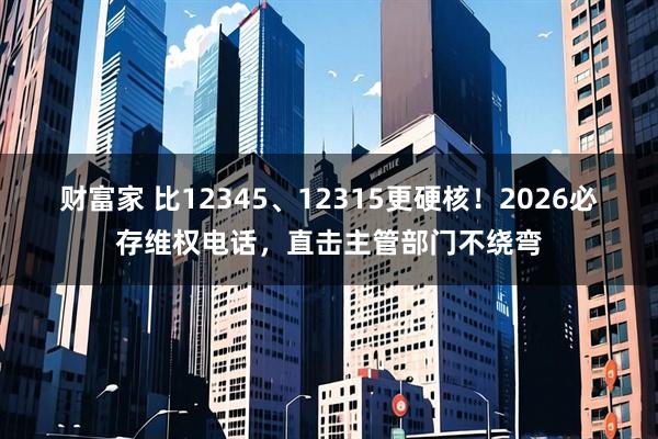 财富家 比12345、12315更硬核！2026必存维权电话，直击主管部门不绕弯