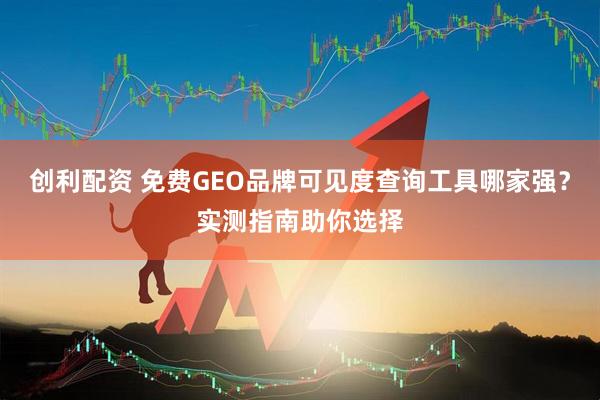 创利配资 免费GEO品牌可见度查询工具哪家强？实测指南助你选择