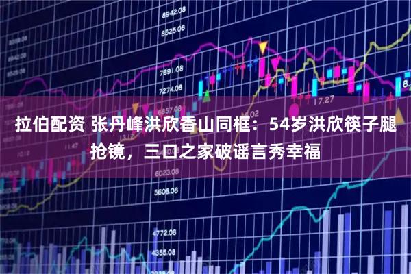 拉伯配资 张丹峰洪欣香山同框：54岁洪欣筷子腿抢镜，三口之家破谣言秀幸福