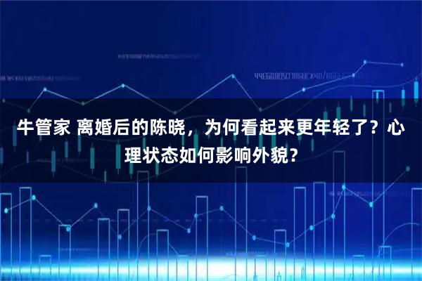 牛管家 离婚后的陈晓，为何看起来更年轻了？心理状态如何影响外貌？