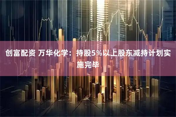 创富配资 万华化学：持股5%以上股东减持计划实施完毕