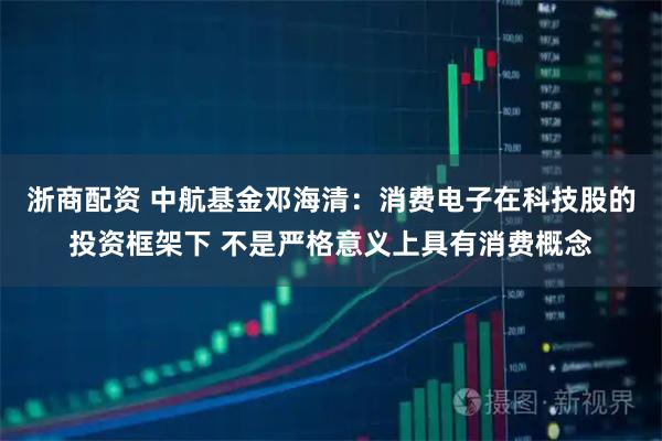 浙商配资 中航基金邓海清：消费电子在科技股的投资框架下 不是严格意义上具有消费概念