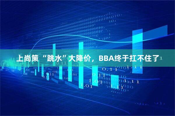上尚策 “跳水”大降价,BBA终于扛不住了