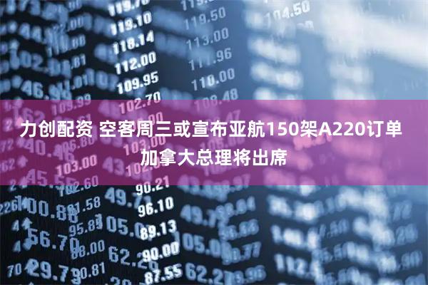 力创配资 空客周三或宣布亚航150架A220订单 加拿大总理将出席