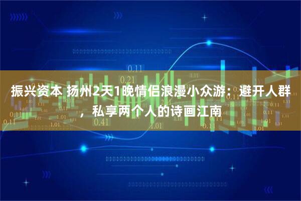振兴资本 扬州2天1晚情侣浪漫小众游：避开人群，私享两个人的诗画江南