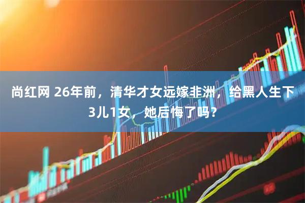尚红网 26年前，清华才女远嫁非洲，给黑人生下3儿1女，她后悔了吗？