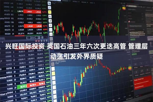 兴旺国际投资 英国石油三年六次更迭高管 管理层动荡引发外界质疑