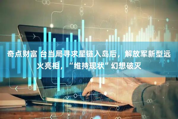 奇点财富 台当局寻求星链入岛后,解放军新型远火亮相,“维持现状”幻想破灭