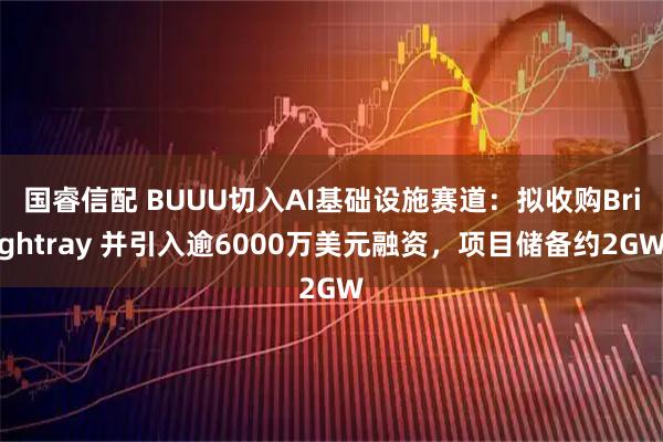 国睿信配 BUUU切入AI基础设施赛道：拟收购Brightray 并引入逾6000万美元融资，项目储备约2GW